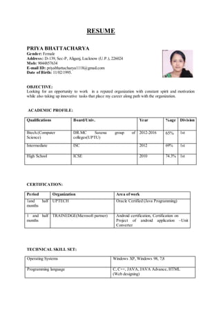 RESUME
PRIYA BHATTACHARYA
Gender: Female
Address: D-139, Sec-P, Aliganj, Lucknow (U.P.), 226024
Mob: 9044857634
E-mail ID: priyabhattacharya1118@gmail.com
Date of Birth: 11/02/1995.
OBJECTIVE:
Looking for an opportunity to work in a reputed organization with constant spirit and motivation
while also taking up innovative tasks that place my career along path with the organization.
ACADEMIC PROFILE:
Qualifications Board/Univ. Year %age Division
Btech.(Computer
Science)
DR.MC Saxena group of
colleges(UPTU)
2012-2016 65% 1st
Intermediate ISC 2012 69% 1st
High School ICSE 2010 74.3% 1st
CERTIFICATION:
Period Organization Area of work
1and half
months
UPTECH Oracle Certified (Java Programming)
1 and half
months
TRAINEDGE(Microsoft partner) Android certification, Certification on
Project of android application –Unit
Converter
TECHNICAL SKILL SET:
Operating Systems Windows XP, Windows 98, 7,8
Programming language C, C++, JAVA, JAVA Advance, HTML
(Web designing)
 