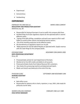 • Experienced
• Conscientious
• Hardworking
EXPERIENCE
ENERQUEST OIL AND GAS LLC. MARCH 2005-CURRENT
REGULATORY AND PRODUCTION ASSISTANT
Oklahoma city, OK
• Responsible for keying all pumpers in put on wells into company data base.
• Handled filing of all state regulatory reports for the operated wells in several
different states.
• Typing of the daily drilling, completion and work-over reports to file in well
folders to send to other owners and working interest owners.
• File all the monthly production to the different states.
• All amendments on regulatory reports are my job.
• Make payment for GLO & Federal Royalty on operated wells. Supply revenue
with the state filings for the company books.
EXCHANGE BANK NOVEMBER 1994-MARCH 2005
DATA PROCESSING DEPARTMENT
Perry, OK
• Processed daily activity for each department of the bank.
• Worked all on line ACH credits and debits to all accounts.
• Processed all daily checks from Federal Reserve/ EB's customers.
• Ran checks thru processing machine and balanced each batch.
• Made sure branch was balanced at the end of the day.
PHYSICIAN CLINIC SEPTEMBER 1989-NOVEMBER 1994
NURSING ASSISTANT
Perry, OK
• Back office nurse.
• Responsible for patients info in charts, injections, x-rays, EKG's, labs ready for
pickup by courier daily.
WARREN DRILLING COMPANY FEBRUARY 1982-JULY 1989
FIELD OFFICE MANAGER
 