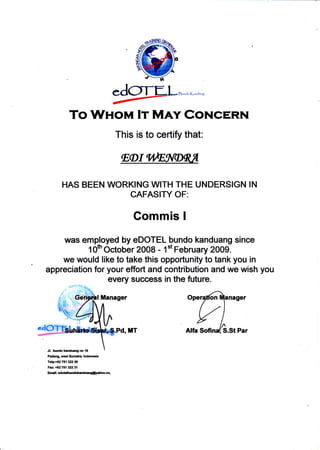 !!,ril, K-oJ""e
was employed by eDOTEL bundo kanduang since
1Offi October 2008 - 1't February 2009.
we would like to take this opportunity to tank you in
appreciation for your effort and contribution and we wish you
To WuoM Ir M^rv Cor.lcERN
This is to certify that:
HAS BEEN WORKING WITH THE UNDERSIGN IN
CAFASITY OF:
Commis I
every success in the future.
tanager
MT
Jl. bundok ndlangno18
Padang, wr.t Sunratra. lndonesia
TCp:+02 751 3Zl 30
Fil':+6i!751 3!1231
Enrn:@
 