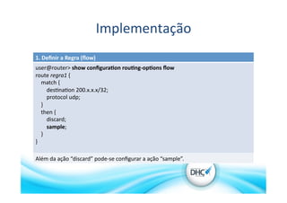 Implementação	
  
1.	
  Deﬁnir	
  a	
  Regra	
  (ﬂow)	
  
user@router>	
  show	
  conﬁgura?on	
  rou?ng-­‐op?ons	
  ﬂow	
  	
  
route	
  regra1	
  {	
  
	
  	
  	
  	
  match	
  {	
  
	
  	
  	
  	
  	
  	
  	
  	
  des>na>on	
  200.x.x.x/32;	
  
	
  	
  	
  	
  	
  	
  	
  	
  protocol	
  udp;	
  
	
  	
  	
  	
  }	
  
	
  	
  	
  	
  then	
  {	
  
	
  	
  	
  	
  	
  	
  	
  	
  discard;	
  
	
  	
  	
  	
  	
  	
  	
  	
  sample;	
  
	
  	
  	
  	
  }	
  
}	
  
Além	
  da	
  ação	
  “discard”	
  pode-­‐se	
  conﬁgurar	
  a	
  ação	
  “sample”.	
  
 