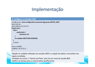 Implementação	
  
2.	
  Conﬁgurar	
  as	
  Sessões	
  BGP	
  
user@router>	
  show	
  conﬁgura?on	
  protocols	
  bgp	
  group	
  GRUPO_iBGP	
  
type	
  internal;	
  
local-­‐address	
  10.10.10.1;	
  
family	
  inet	
  {	
  
	
  	
  	
  	
  ﬂow	
  {	
  
	
  	
  	
  	
  	
  	
  	
  	
  	
  	
  	
  	
  	
  preﬁx-­‐limit	
  {	
  
	
  	
  	
  	
  	
  	
  	
  	
  	
  	
  	
  	
  	
  	
  	
  	
  	
  	
  	
  	
  maximum	
  10;	
  
	
  	
  	
  	
  	
  	
  	
  	
  }	
  
	
  	
  	
  	
  	
  	
  	
  	
  no-­‐validate	
  INETFLOW-­‐SENDERS;	
  
	
  	
  	
  	
  }	
  
	
  	
  	
  	
  unicast;	
  
}	
  
peer-­‐as	
  65000;	
  
neighbor	
  10.10.10.2;	
  …	
  
}	
  
• Opção	
  no-­‐validate	
  u>lizada	
  nas	
  sessões	
  iBGP	
  e	
  a	
  opção	
  de	
  aplicar	
  uma	
  policy	
  nas	
  
regras	
  recebidas.	
  
• Cuidado	
  ao	
  incluir	
  a	
  “family	
  inet	
  ﬂow”	
  pois	
  há	
  um	
  reset	
  da	
  sessão	
  BGP.	
  
• Deﬁnir	
  os	
  limites	
  para	
  o	
  control-­‐plane	
  (preﬁx-­‐limit).	
  
 