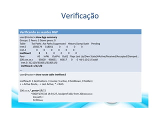 Veriﬁcação	
  
Veriﬁcando	
  as	
  sessões	
  BGP	
  
user@router>	
  show	
  bgp	
  summary	
  	
  
Groups:	
  2	
  Peers:	
  5	
  Down	
  peers:	
  0	
  
Table	
  	
  	
  	
  	
  	
  	
  	
  	
  	
  Tot	
  Paths	
  	
  Act	
  Paths	
  Suppressed	
  	
  	
  	
  History	
  Damp	
  State	
  	
  	
  	
  Pending	
  
inet.0	
  	
  	
  	
  	
  	
  	
  	
  	
  	
  	
  1585179	
  	
  	
  	
  	
  318051	
  	
  	
  	
  	
  	
  	
  	
  	
  	
  0	
  	
  	
  	
  	
  	
  	
  	
  	
  	
  0	
  	
  	
  	
  	
  	
  	
  	
  	
  	
  0	
  	
  	
  	
  	
  	
  	
  	
  	
  	
  0	
  
inet.2	
  	
  	
  	
  	
  	
  	
  	
  	
  	
  	
  	
  	
  	
  	
  	
  	
  0	
  	
  	
  	
  	
  	
  	
  	
  	
  	
  0	
  	
  	
  	
  	
  	
  	
  	
  	
  	
  0	
  	
  	
  	
  	
  	
  	
  	
  	
  	
  0	
  	
  	
  	
  	
  	
  	
  	
  	
  	
  0	
  	
  	
  	
  	
  	
  	
  	
  	
  	
  0	
  
ine`low.0	
  	
  	
  	
  	
  	
  	
  	
  	
  	
  	
  	
  	
  3	
  	
  	
  	
  	
  	
  	
  	
  	
  	
  1	
  	
  	
  	
  	
  	
  	
  	
  	
  	
  0	
  	
  	
  	
  	
  	
  	
  	
  	
  	
  0	
  	
  	
  	
  	
  	
  	
  	
  	
  	
  0	
  	
  	
  	
  	
  	
  	
  	
  	
  	
  0	
  
Peer	
  	
  	
  	
  	
  	
  	
  	
  	
  	
  	
  	
  	
  	
  	
  	
  	
  	
  	
  	
  	
  AS	
  	
  	
  	
  	
  	
  InPkt	
  	
  	
  	
  	
  OutPkt	
  	
  	
  	
  OutQ	
  	
  	
  Flaps	
  Last	
  Up/Dwn	
  State|#Ac>ve/Received/Accepted/Damped...	
  
200.xxx.xx.x	
  	
  	
  	
  	
  	
  	
  	
  	
  	
  65000	
  	
  	
  	
  	
  458051	
  	
  	
  	
  	
  	
  60617	
  	
  	
  	
  	
  	
  	
  0	
  	
  	
  	
  	
  	
  	
  0	
  	
  4d	
  0:10:21	
  Establ	
  
	
  	
  inet.0:	
  312129/318051/318051/0	
  
	
  	
  ine`low.0:	
  1/1/1/0	
  
…	
  
user@router>	
  show	
  route	
  table	
  ine`low.0	
  	
  
ineXlow.0:	
  1	
  des>na>ons,	
  3	
  routes	
  (1	
  ac>ve,	
  0	
  holddown,	
  0	
  hidden)	
  
+	
  =	
  Ac>ve	
  Route,	
  -­‐	
  =	
  Last	
  Ac>ve,	
  *	
  =	
  Both	
  
200.x.x.x,*,proto=17/72	
  	
  	
  	
  	
  	
  	
  	
  	
  	
  	
  	
  	
  	
  	
  	
  
	
  	
  	
  	
  	
  	
  	
  	
  	
  	
  	
  	
  	
  	
  	
  	
  	
  	
  	
  *[BGP/170]	
  3d	
  14:54:27,	
  localpref	
  100,	
  from	
  200.xxx.xx.x	
  
	
  	
  	
  	
  	
  	
  	
  	
  	
  	
  	
  	
  	
  	
  	
  	
  	
  	
  	
  	
  	
  	
  AS	
  path:	
  I	
  
	
  	
  	
  	
  	
  	
  	
  	
  	
  	
  	
  	
  	
  	
  	
  	
  	
  	
  	
  	
  	
  	
  Fic>>ous	
  
 