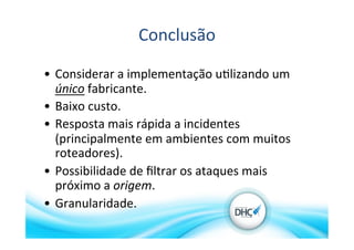 Conclusão	
  
•  Considerar	
  a	
  implementação	
  u>lizando	
  um	
  
único	
  fabricante.	
  
•  Baixo	
  custo.	
  
•  Resposta	
  mais	
  rápida	
  a	
  incidentes	
  
(principalmente	
  em	
  ambientes	
  com	
  muitos	
  
roteadores).	
  
•  Possibilidade	
  de	
  ﬁltrar	
  os	
  ataques	
  mais	
  
próximo	
  a	
  origem.	
  
•  Granularidade.	
  
 