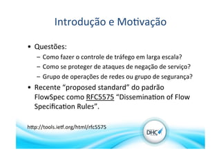 Introdução	
  e	
  Mo>vação	
  
•  Questões:	
  
–  Como	
  fazer	
  o	
  controle	
  de	
  tráfego	
  em	
  larga	
  escala?	
  
–  Como	
  se	
  proteger	
  de	
  ataques	
  de	
  negação	
  de	
  serviço?	
  
–  Grupo	
  de	
  operações	
  de	
  redes	
  ou	
  grupo	
  de	
  segurança?	
  
•  Recente	
  “proposed	
  standard”	
  do	
  padrão	
  
FlowSpec	
  como	
  RFC5575	
  “Dissemina>on	
  of	
  Flow	
  
Speciﬁca>on	
  Rules”.	
  
hVp://tools.ieX.org/html/rfc5575	
  
 