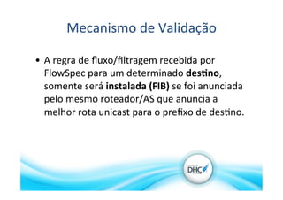 Mecanismo	
  de	
  Validação	
  
•  A	
  regra	
  de	
  ﬂuxo/ﬁltragem	
  recebida	
  por	
  
FlowSpec	
  para	
  um	
  determinado	
  des?no,	
  
somente	
  será	
  instalada	
  (FIB)	
  se	
  foi	
  anunciada	
  
pelo	
  mesmo	
  roteador/AS	
  que	
  anuncia	
  a	
  
melhor	
  rota	
  unicast	
  para	
  o	
  preﬁxo	
  de	
  des>no.	
  
 