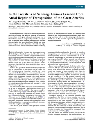 REVIEWS
In the Footsteps of Senning: Lessons Learned From
Atrial Repair of Transposition of the Great Arteries
Ali Dodge-Khatami, MD, PhD, Alexander Kadner, MD, Felix Berger, MD,
Hitendu Dave, MD, Marko I. Turina, MD, and Rene´ Preˆtre, MD
Divisions of Cardiovascular Surgery and Cardiology, Center for Congenital Heart Diseases, Children’s Hospital, University of
Zu¨ rich, Zu¨ rich, Switzerland
The Senning operation has evolved from being the initial
surgical correction that allowed survival in complete
transposition of the great arteries to an integral part of
the anatomic repair of congenitally corrected transposi-
tion. In patients with complete transposition, the Sen-
ning operation has given satisfactory initial and long-
term surgical results, but the potential for right
ventricular failure and atrial arrhythmias have drastically
reduced its indications in the current era. The long-term
follow-up and pertinent postoperative issues of the Sen-
ning operation will be reviewed, along with its new-
found role in the anatomic repair of congenitally cor-
rected transposition.
(Ann Thorac Surg 2005;79:1433–44)
© 2005 by The Society of Thoracic Surgeons
In 1958 in Stockholm, Sweden, Ake Senning performed
the ﬁrst procedure that would later bear his name. It
was initially conceived to be the complete and deﬁnitive
surgical correction for transposition of the great arteries
(TGA) [1]. In 1961 Senning moved to Zu¨ rich, Switzerland
and performed all atrial switches at Children’s Hospital
of Zu¨ rich from 1962 to 1978, after which Marko I. Turina
performed the rest of our series until 2003, for a total of
345 patients.
Without this operation, the natural history of patients
with all variants of TGA was dismal, with 55%, 85%, and
90% mortality rates at 1 month, 6 months, and 1 year,
respectively [2]. This ingenious procedure, also known as
the atrial or venous switch, involves rerouting the pul-
monary veins through the tricuspid valve to the systemic
right ventricle (RV) by means of an atrial ﬂap (fashioned
from the free wall of the right atrium) plus the redirection
of systemic venous blood from both vena cavae, through
the mitral valve to the pulmonary left ventricle by using
the intraatrial septum.
The initial results of this procedure were disappointing
[3], as may be seen by the 7 hospital deaths from a series
of 11 patients (63.7% mortality) that was reported by
Kirklin and colleagues [4] in 1961. The high mortality and
difﬁculty in reproducing Senning’s own better experi-
ence [5] motivated others to modify the procedure. This
ultimately lead to the Mustard operation in 1964 [6], in
which a pericardial bafﬂe was inserted. Quaegebeur and
colleagues revived the Senning operation through tech-
nical modiﬁcations, resulting in considerable improve-
ment of in-hospital survival [7].
Until the late 1970s, the atrial bafﬂe operations were the
only established procedures for the repair of complete
transposition, and with increased experience, surgical
mortality steadily decreased to low levels (1% to 9%) [8].
However, intermediate- to long-term survivors were be-
ing recognized with RV failure, systemic and pulmonary
venous pathway leaks and obstructions, varying degrees
of tricuspid valve insufﬁciency, atrial arrhythmias, and
unexpected late sudden deaths.
Jatene successfully performed the ﬁrst arterial switch
operation (ASO) in 1975, which increasingly gained pop-
ularity, was reproducible with an acceptable learning
curve, and resulted in lower mortality rates than the
Senning operation. More important, it represented an
anatomic and physiologic repair of transposition, placing
the left ventricle (LV) in the systemic position, thus
avoiding potential long-term RV failure that complicated
the atrial bafﬂe operations. This fact, and mortality that
reaches zero in many centers that perform the ASO [9],
have made the Senning operation a palliative procedure.
As a result, the Senning operation has become nearly
obsolete in the surgical management of neonates with
TGA. It is important to note that the ASO transfers the
pulmonary valve to the systemic position, with the po-
tential for late neo-aortic valve incompetence, the long-
term signiﬁcance of which is still unknown.
Renewed interest in the Senning operation has
emerged since the 1990s, as it is an essential part of the
anatomic repair in patients with congenitally corrected
transposition of the great arteries (CCTGA). Although
this relatively new strategy achieves anatomic and phys-
iologic repair of CCTGA, the number of large series is
limited and the follow-up is short. Theoretically, the
long-term complications that have been witnessed after a
Senning operation for TGA could be anticipated after
anatomic repair of CCTGA [10].
In this review we present technical details of the
Senning operation, summarize the results of larger re-
Address reprint requests to Dr Dodge-Khatami, Division of Cardio-
vascular Surgery, Children’s Hospital, University of Zu¨ rich, Steinwies-
strasse 75, CH-8032 Zu¨ rich, Switzerland; e-mail: ali.dodge-khatami@
kispi.unizh.ch.
© 2005 by The Society of Thoracic Surgeons 0003-4975/05/$30.00
Published by Elsevier Inc doi:10.1016/j.athoracsur.2004.04.013
REVIEWS
 