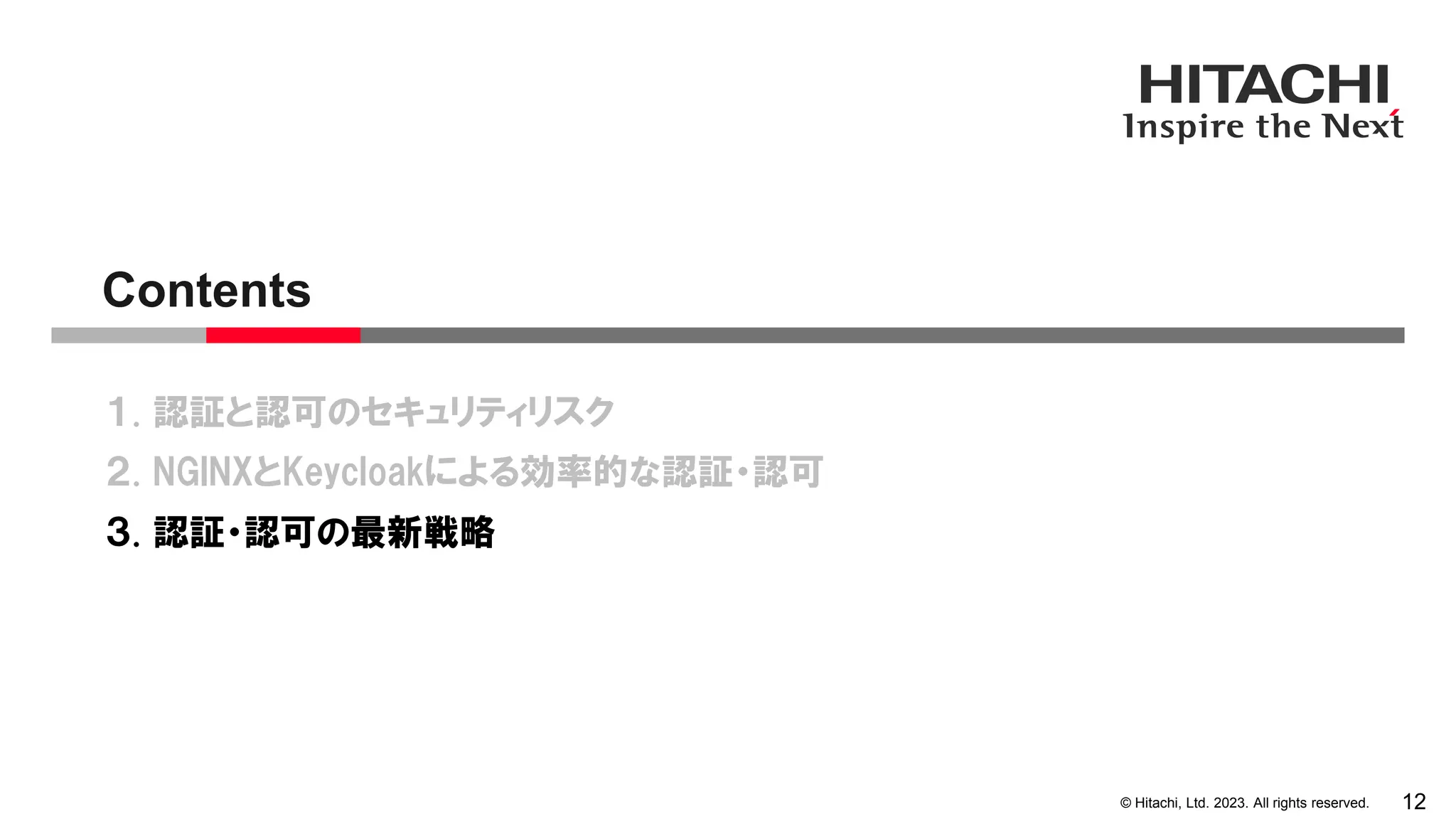 © Hitachi, Ltd. 2023. All rights reserved.
１. 認証と認可のセキュリティリスク
２. NGINXとKeycloakによる効率的な認証・認可
３. 認証・認可の最新戦略
Contents
12
 