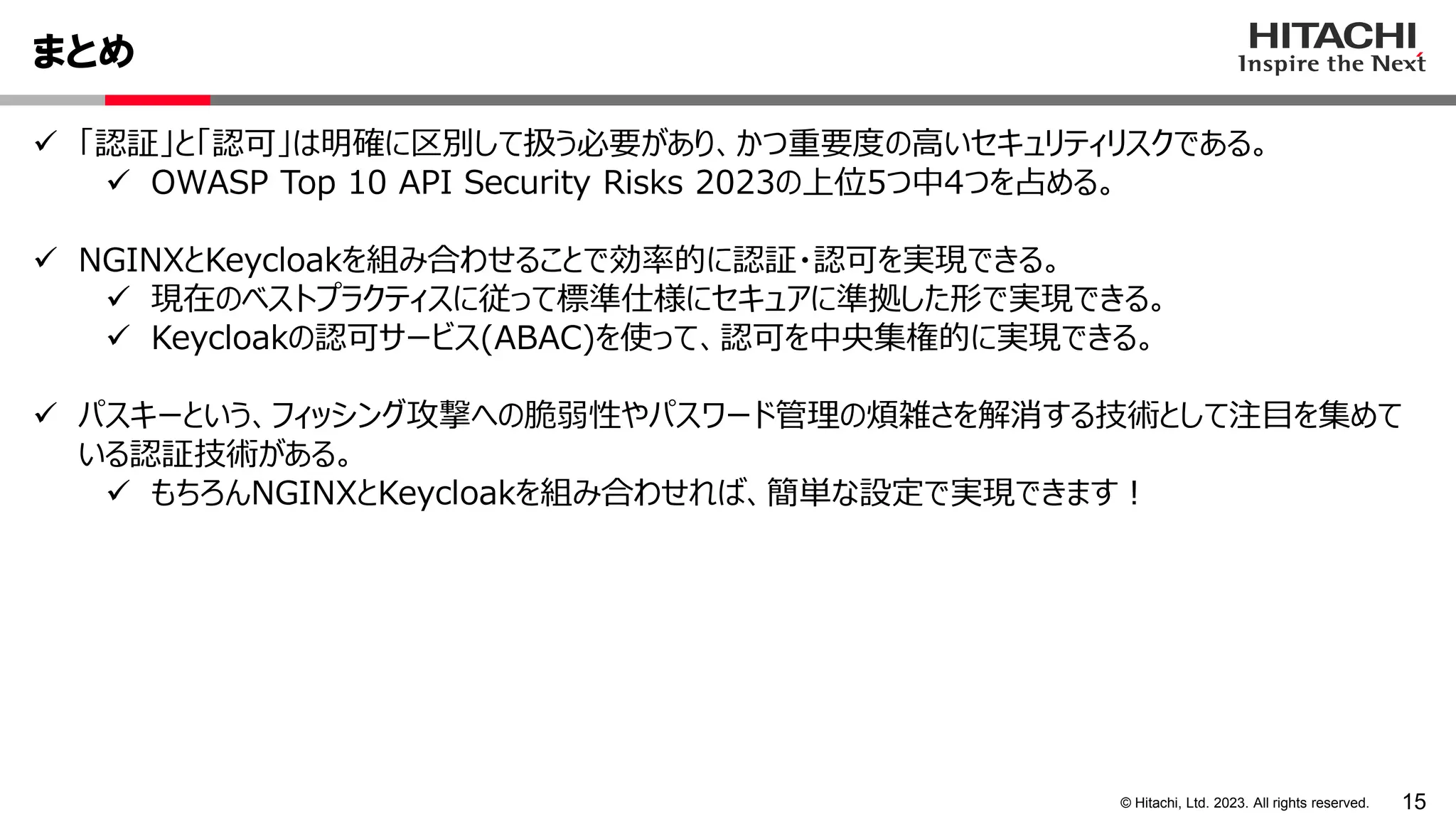 15
© Hitachi, Ltd. 2023. All rights reserved.
まとめ
 「認証」と「認可」は明確に区別して扱う必要があり、かつ重要度の高いセキュリティリスクである。
 OWASP Top 10 API Security Risks 2023の上位5つ中4つを占める。
 NGINXとKeycloakを組み合わせることで効率的に認証・認可を実現できる。
 現在のベストプラクティスに従って標準仕様にセキュアに準拠した形で実現できる。
 Keycloakの認可サービス(ABAC)を使って、認可を中央集権的に実現できる。
 パスキーという、フィッシング攻撃への脆弱性やパスワード管理の煩雑さを解消する技術として注目を集めて
いる認証技術がある。
 もちろんNGINXとKeycloakを組み合わせれば、簡単な設定で実現できます！
 