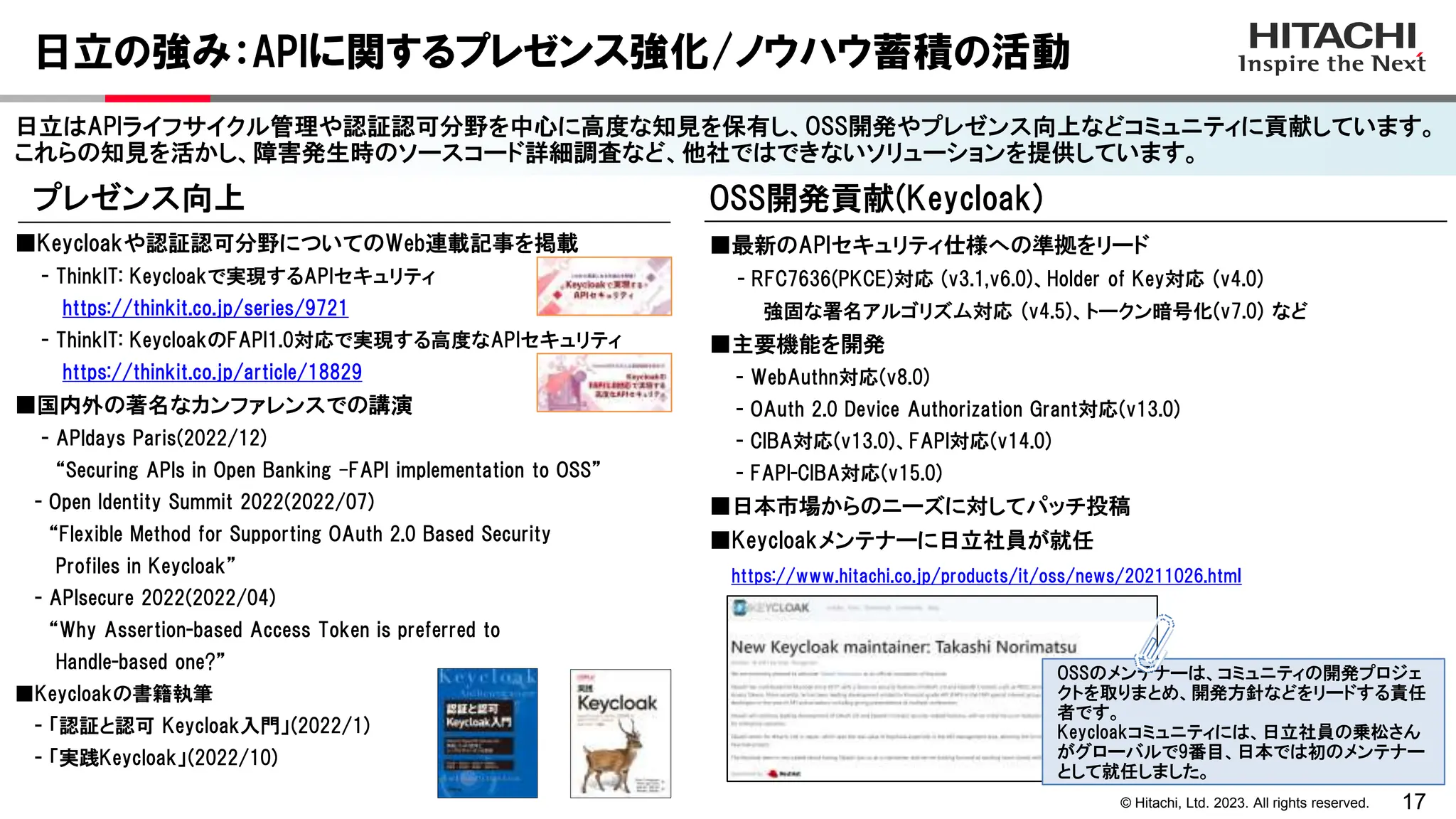 17
© Hitachi, Ltd. 2023. All rights reserved.
日立の強み：APIに関するプレゼンス強化/ノウハウ蓄積の活動
日立はAPIライフサイクル管理や認証認可分野を中心に高度な知見を保有し、OSS開発やプレゼンス向上などコミュニティに貢献しています。
これらの知見を活かし、障害発生時のソースコード詳細調査など、他社ではできないソリューションを提供しています。
OSS開発貢献(Keycloak)
■最新のAPIセキュリティ仕様への準拠をリード
- RFC7636(PKCE)対応 (v3.1,v6.0)、Holder of Key対応 (v4.0)
強固な署名アルゴリズム対応 (v4.5)、トークン暗号化(v7.0) など
■主要機能を開発
- WebAuthn対応(v8.0)
- OAuth 2.0 Device Authorization Grant対応(v13.0)
- CIBA対応(v13.0)、FAPI対応(v14.0)
- FAPI-CIBA対応(v15.0)
■日本市場からのニーズに対してパッチ投稿
■Keycloakメンテナーに日立社員が就任
https://www.hitachi.co.jp/products/it/oss/news/20211026.html
プレゼンス向上
■Keycloakや認証認可分野についてのWeb連載記事を掲載
- ThinkIT: Keycloakで実現するAPIセキュリティ
https://thinkit.co.jp/series/9721
- ThinkIT: KeycloakのFAPI1.0対応で実現する高度なAPIセキュリティ
https://thinkit.co.jp/article/18829
■国内外の著名なカンファレンスでの講演
- APIdays Paris(2022/12)
“Securing APIs in Open Banking –FAPI implementation to OSS”
- Open Identity Summit 2022(2022/07)
“Flexible Method for Supporting OAuth 2.0 Based Security
Profiles in Keycloak”
- APIsecure 2022(2022/04)
“Why Assertion-based Access Token is preferred to
Handle-based one?”
■Keycloakの書籍執筆
- 「認証と認可 Keycloak入門」(2022/1)
- 「実践Keycloak」(2022/10)
OSSのメンテナーは、コミュニティの開発プロジェ
クトを取りまとめ、開発方針などをリードする責任
者です。
Keycloakコミュニティには、日立社員の乗松さん
がグローバルで9番目、日本では初のメンテナー
として就任しました。
 