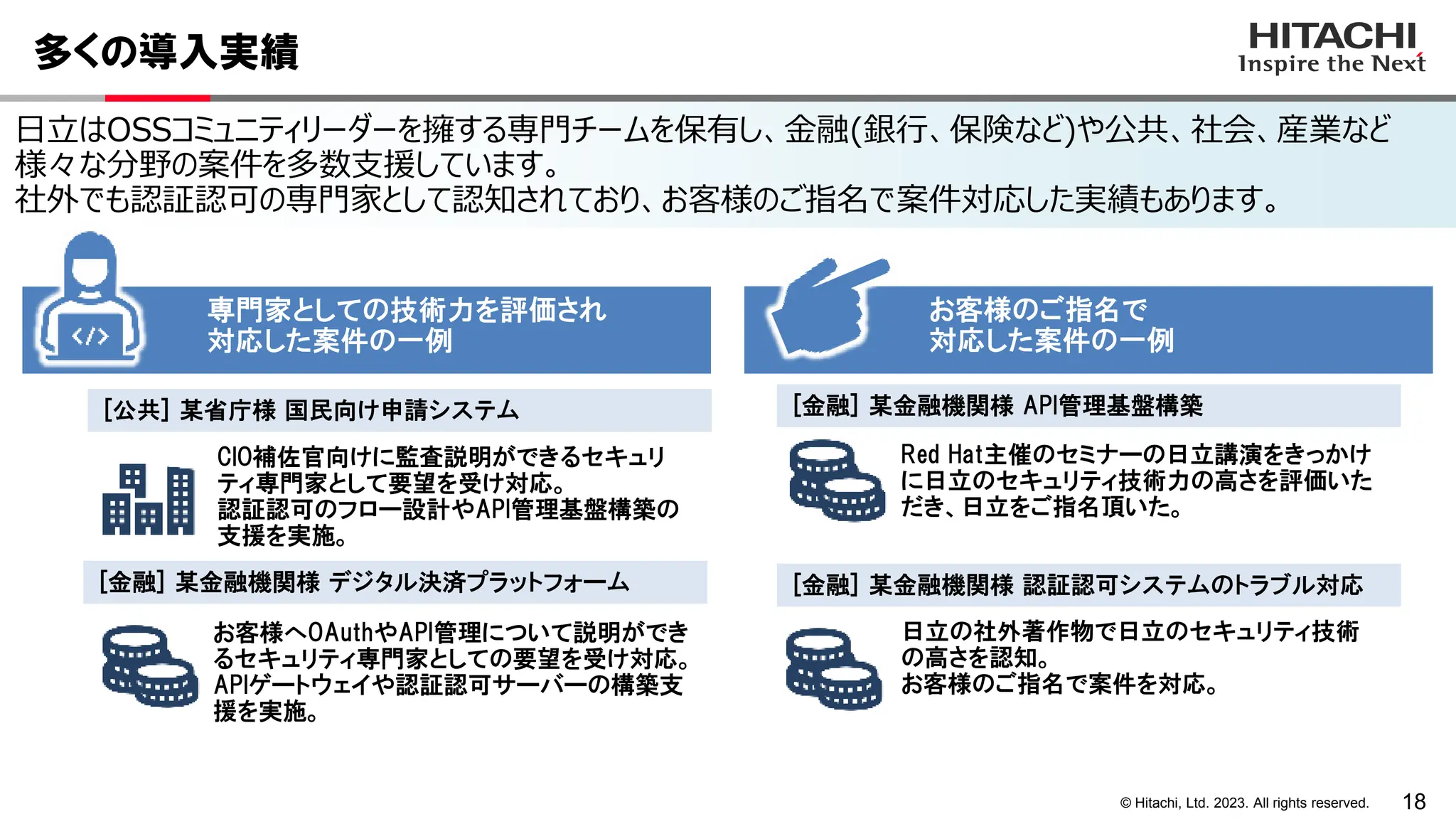 18
© Hitachi, Ltd. 2023. All rights reserved.
日立はOSSコミュニティリーダーを擁する専門チームを保有し、金融(銀行、保険など)や公共、社会、産業など
様々な分野の案件を多数支援しています。
社外でも認証認可の専門家として認知されており、お客様のご指名で案件対応した実績もあります。
多くの導入実績
CIO補佐官向けに監査説明ができるセキュリ
ティ専門家として要望を受け対応。
認証認可のフロー設計やAPI管理基盤構築の
支援を実施。
お客様へOAuthやAPI管理について説明ができ
るセキュリティ専門家としての要望を受け対応。
APIゲートウェイや認証認可サーバーの構築支
援を実施。
Red Hat主催のセミナーの日立講演をきっかけ
に日立のセキュリティ技術力の高さを評価いた
だき、日立をご指名頂いた。
日立の社外著作物で日立のセキュリティ技術
の高さを認知。
お客様のご指名で案件を対応。
専門家としての技術力を評価され
対応した案件の一例
[金融] 某金融機関様 デジタル決済プラットフォーム
[公共] 某省庁様 国民向け申請システム [金融] 某金融機関様 API管理基盤構築
[金融] 某金融機関様 認証認可システムのトラブル対応
お客様のご指名で
対応した案件の一例
 
