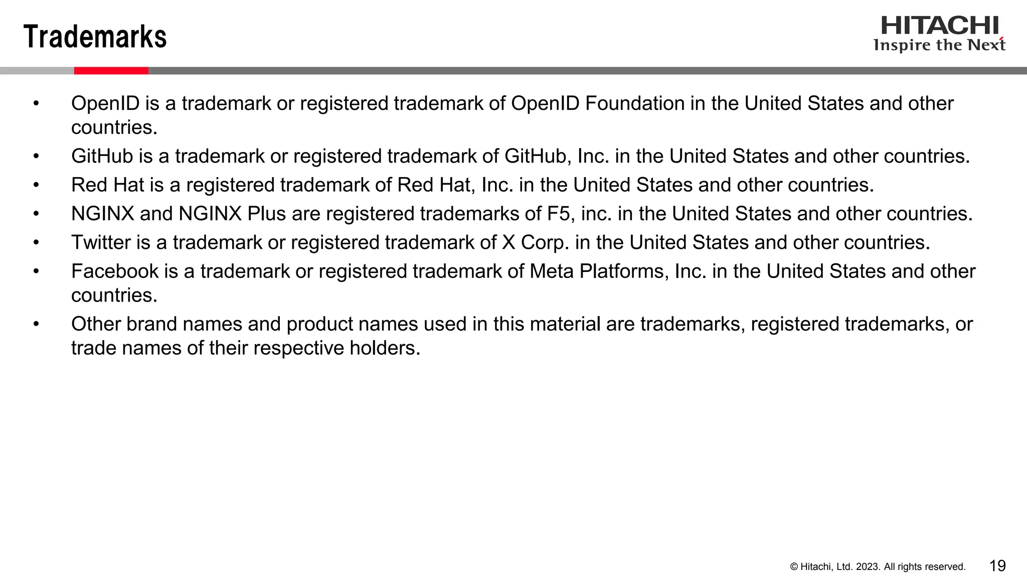 19
© Hitachi, Ltd. 2023. All rights reserved.
Trademarks
• OpenID is a trademark or registered trademark of OpenID Foundation in the United States and other
countries.
• GitHub is a trademark or registered trademark of GitHub, Inc. in the United States and other countries.
• Red Hat is a registered trademark of Red Hat, Inc. in the United States and other countries.
• NGINX and NGINX Plus are registered trademarks of F5, inc. in the United States and other countries.
• Twitter is a trademark or registered trademark of X Corp. in the United States and other countries.
• Facebook is a trademark or registered trademark of Meta Platforms, Inc. in the United States and other
countries.
• Other brand names and product names used in this material are trademarks, registered trademarks, or
trade names of their respective holders.
 