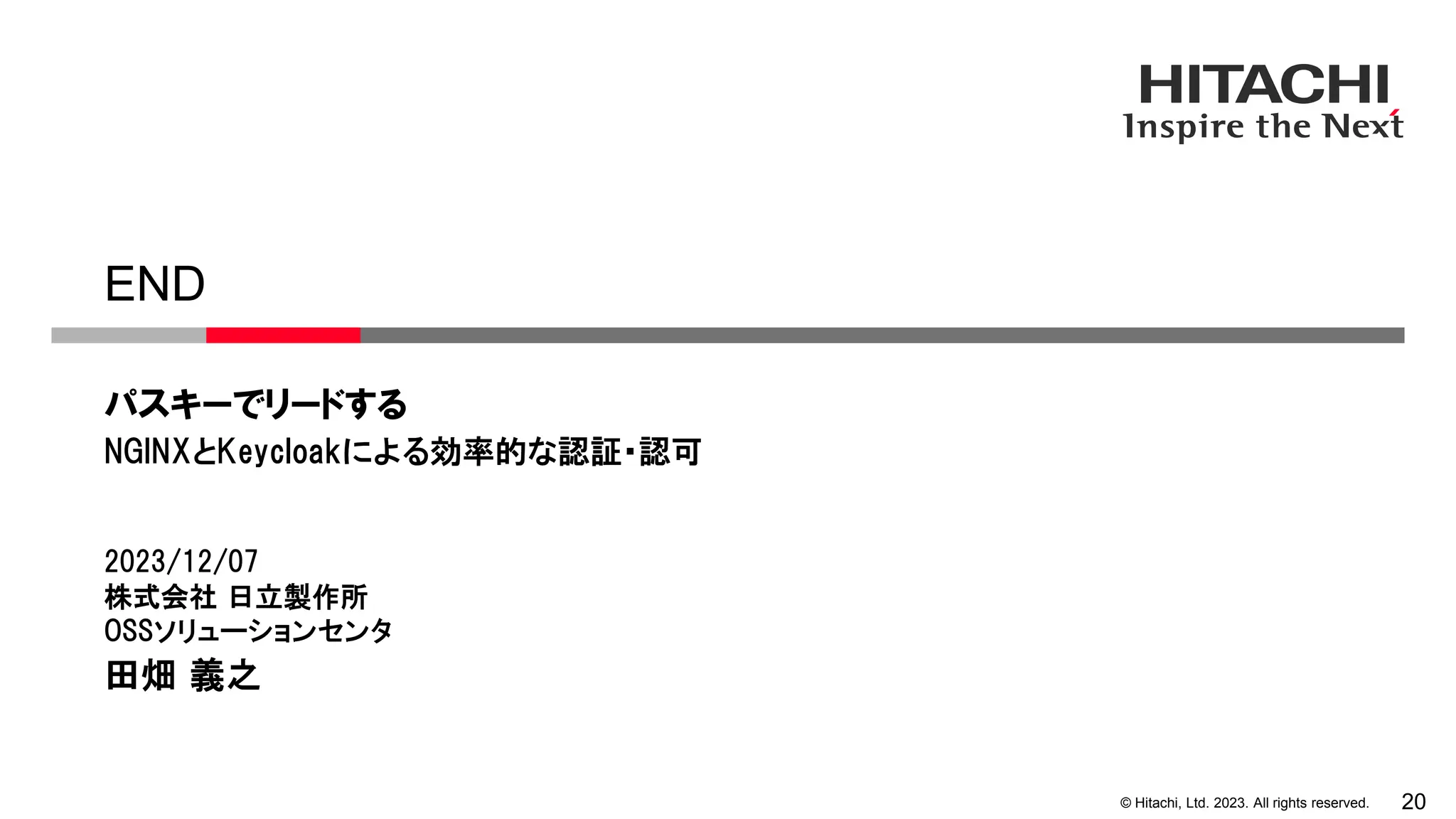 © Hitachi, Ltd. 2023. All rights reserved. 20
END
パスキーでリードする
2023/12/07
株式会社 日立製作所
OSSソリューションセンタ
田畑 義之
NGINXとKeycloakによる効率的な認証・認可
 