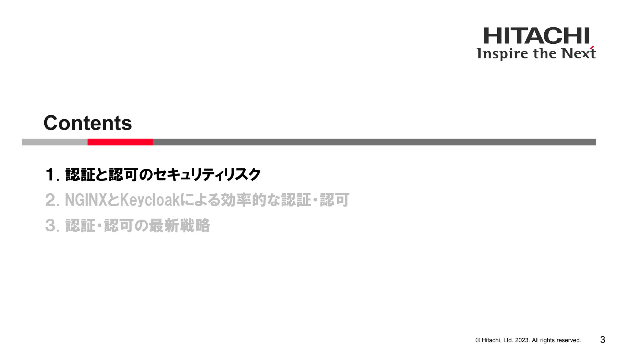 © Hitachi, Ltd. 2023. All rights reserved.
１. 認証と認可のセキュリティリスク
２. NGINXとKeycloakによる効率的な認証・認可
３. 認証・認可の最新戦略
Contents
3
 