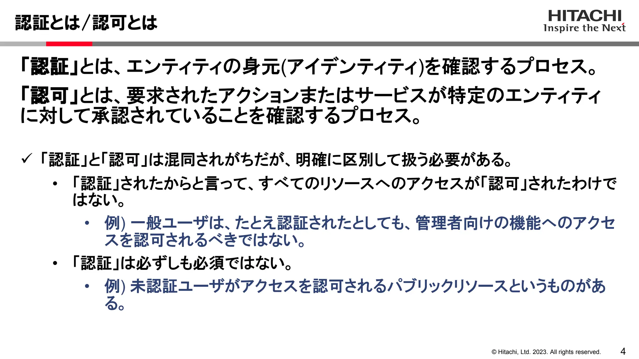 4
© Hitachi, Ltd. 2023. All rights reserved.
認証とは/認可とは
 「認証」と「認可」は混同されがちだが、明確に区別して扱う必要がある。
• 「認証」されたからと言って、すべてのリソースへのアクセスが「認可」されたわけで
はない。
• 例) 一般ユーザは、たとえ認証されたとしても、管理者向けの機能へのアクセ
スを認可されるべきではない。
• 「認証」は必ずしも必須ではない。
• 例) 未認証ユーザがアクセスを認可されるパブリックリソースというものがあ
る。
「認証」とは、エンティティの身元(アイデンティティ)を確認するプロセス。
「認可」とは、要求されたアクションまたはサービスが特定のエンティティ
に対して承認されていることを確認するプロセス。
 