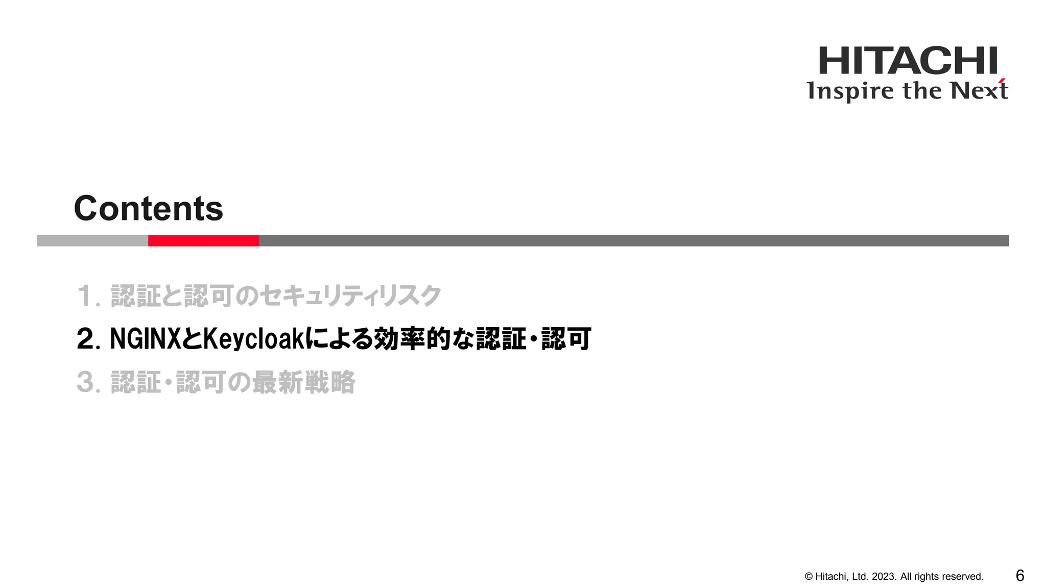© Hitachi, Ltd. 2023. All rights reserved.
１. 認証と認可のセキュリティリスク
２. NGINXとKeycloakによる効率的な認証・認可
３. 認証・認可の最新戦略
Contents
6
 