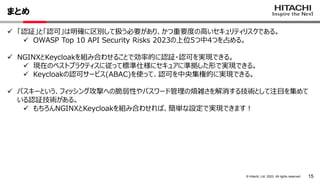 15
© Hitachi, Ltd. 2023. All rights reserved.
まとめ
 「認証」と「認可」は明確に区別して扱う必要があり、かつ重要度の高いセキュリティリスクである。
 OWASP Top 10 API Security Risks 2023の上位5つ中4つを占める。
 NGINXとKeycloakを組み合わせることで効率的に認証・認可を実現できる。
 現在のベストプラクティスに従って標準仕様にセキュアに準拠した形で実現できる。
 Keycloakの認可サービス(ABAC)を使って、認可を中央集権的に実現できる。
 パスキーという、フィッシング攻撃への脆弱性やパスワード管理の煩雑さを解消する技術として注目を集めて
いる認証技術がある。
 もちろんNGINXとKeycloakを組み合わせれば、簡単な設定で実現できます！
 
