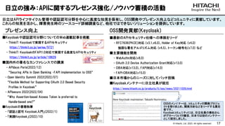 17
© Hitachi, Ltd. 2023. All rights reserved.
日立の強み：APIに関するプレゼンス強化/ノウハウ蓄積の活動
日立はAPIライフサイクル管理や認証認可分野を中心に高度な知見を保有し、OSS開発やプレゼンス向上などコミュニティに貢献しています。
これらの知見を活かし、障害発生時のソースコード詳細調査など、他社ではできないソリューションを提供しています。
OSS開発貢献(Keycloak)
■最新のAPIセキュリティ仕様への準拠をリード
- RFC7636(PKCE)対応 (v3.1,v6.0)、Holder of Key対応 (v4.0)
強固な署名アルゴリズム対応 (v4.5)、トークン暗号化(v7.0) など
■主要機能を開発
- WebAuthn対応(v8.0)
- OAuth 2.0 Device Authorization Grant対応(v13.0)
- CIBA対応(v13.0)、FAPI対応(v14.0)
- FAPI-CIBA対応(v15.0)
■日本市場からのニーズに対してパッチ投稿
■Keycloakメンテナーに日立社員が就任
https://www.hitachi.co.jp/products/it/oss/news/20211026.html
プレゼンス向上
■Keycloakや認証認可分野についてのWeb連載記事を掲載
- ThinkIT: Keycloakで実現するAPIセキュリティ
https://thinkit.co.jp/series/9721
- ThinkIT: KeycloakのFAPI1.0対応で実現する高度なAPIセキュリティ
https://thinkit.co.jp/article/18829
■国内外の著名なカンファレンスでの講演
- APIdays Paris(2022/12)
“Securing APIs in Open Banking –FAPI implementation to OSS”
- Open Identity Summit 2022(2022/07)
“Flexible Method for Supporting OAuth 2.0 Based Security
Profiles in Keycloak”
- APIsecure 2022(2022/04)
“Why Assertion-based Access Token is preferred to
Handle-based one?”
■Keycloakの書籍執筆
- 「認証と認可 Keycloak入門」(2022/1)
- 「実践Keycloak」(2022/10)
OSSのメンテナーは、コミュニティの開発プロジェ
クトを取りまとめ、開発方針などをリードする責任
者です。
Keycloakコミュニティには、日立社員の乗松さん
がグローバルで9番目、日本では初のメンテナー
として就任しました。
 