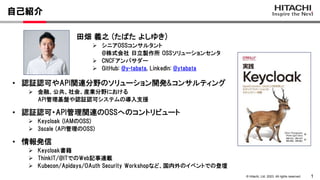 1
© Hitachi, Ltd. 2023. All rights reserved.
自己紹介
田畑 義之 (たばた よしゆき)
 シニアOSSコンサルタント
@株式会社 日立製作所 OSSソリューションセンタ
 CNCFアンバサダー
 GitHub: @y-tabata, LinkedIn: @ytabata
• 認証認可やAPI関連分野のソリューション開発&コンサルティング
 金融、公共、社会、産業分野における
API管理基盤や認証認可システムの導入支援
• 認証認可・API管理関連のOSSへのコントリビュート
 Keycloak (IAMのOSS)
 3scale (API管理のOSS)
• 情報発信
 Keycloak書籍
 ThinkIT/@ITでのWeb記事連載
 Kubecon/Apidays/OAuth Security Workshopなど、国内外のイベントでの登壇
 