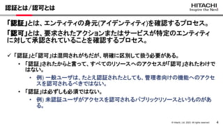 4
© Hitachi, Ltd. 2023. All rights reserved.
認証とは/認可とは
 「認証」と「認可」は混同されがちだが、明確に区別して扱う必要がある。
• 「認証」されたからと言って、すべてのリソースへのアクセスが「認可」されたわけで
はない。
• 例) 一般ユーザは、たとえ認証されたとしても、管理者向けの機能へのアクセ
スを認可されるべきではない。
• 「認証」は必ずしも必須ではない。
• 例) 未認証ユーザがアクセスを認可されるパブリックリソースというものがあ
る。
「認証」とは、エンティティの身元(アイデンティティ)を確認するプロセス。
「認可」とは、要求されたアクションまたはサービスが特定のエンティティ
に対して承認されていることを確認するプロセス。
 