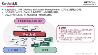 7
© Hitachi, Ltd. 2023. All rights reserved.
主な特徴
 OAuth 2.0、OpenID ConnectやSAMLなどの
標準仕様に準拠した認証・認可
 LDAPサーバやActive Directoryと連携したID
管理
 GitHub、Twitter、Facebookなどのユーザアカ
ウントを利用したソーシャルログイン
Keycloakとは
• Keycloakは、IAM (Identity and Access Management: IDアクセス管理)のOSS。
• シングルサインオンや、OAuth 2.0の認可サーバの機能を提供。
• 2023年4月にCNCFのIncubating Projectに選出。
主要標準に準拠した認証・認可
Keycloak
LDAP
Active
Directory
RDB
OpenID Connect SAML
GitHub
Twitter Facebook
ID管理
ソーシャルログイン
 
