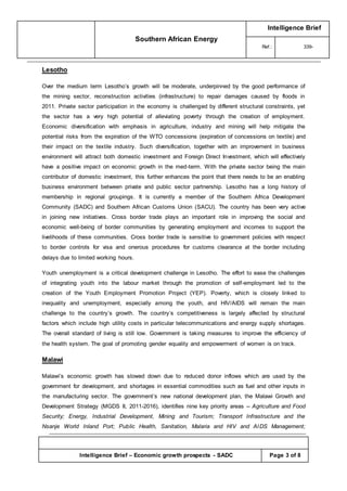 Southern African Energy
Intelligence Brief
Ref.: 339-
Intelligence Brief – Economic growth prospects - SADC Page 3 of 8
Lesotho
Over the medium term Lesotho’s growth will be moderate, underpinned by the good performance of
the mining sector, reconstruction activities (infrastructure) to repair damages caused by floods in
2011. Private sector participation in the economy is challenged by different structural constraints, yet
the sector has a very high potential of alleviating poverty through the creation of employment.
Economic diversification with emphasis in agriculture, industry and mining will help mitigate the
potential risks from the expiration of the WTO concessions (expiration of concessions on textile) and
their impact on the textile industry. Such diversification, together with an improvement in business
environment will attract both domestic investment and Foreign Direct Investment, which will effectively
have a positive impact on economic growth in the med-term. With the private sector being the main
contributor of domestic investment, this further enhances the point that there needs to be an enabling
business environment between private and public sector partnership. Lesotho has a long history of
membership in regional groupings. It is currently a member of the Southern Africa Development
Community (SADC) and Southern African Customs Union (SACU). The country has been very active
in joining new initiatives. Cross border trade plays an important role in improving the social and
economic well-being of border communities by generating employment and incomes to support the
livelihoods of these communities. Cross border trade is sensitive to government policies with respect
to border controls for visa and onerous procedures for customs clearance at the border including
delays due to limited working hours.
Youth unemployment is a critical development challenge in Lesotho. The effort to ease the challenges
of integrating youth into the labour market through the promotion of self-employment led to the
creation of the Youth Employment Promotion Project (YEP). Poverty, which is closely linked to
inequality and unemployment, especially among the youth, and HIV/AIDS will remain the main
challenge to the country’s growth. The country’s competitiveness is largely affected by structural
factors which include high utility costs in particular telecommunications and energy supply shortages.
The overall standard of living is still low. Government is taking measures to improve the efficiency of
the health system. The goal of promoting gender equality and empowerment of women is on track.
Malawi
Malawi’s economic growth has slowed down due to reduced donor inflows which are used by the
government for development, and shortages in essential commodities such as fuel and other inputs in
the manufacturing sector. The government’s new national development plan, the Malawi Growth and
Development Strategy (MGDS II, 2011-2016), identifies nine key priority areas -- Agriculture and Food
Security; Energy, Industrial Development, Mining and Tourism; Transport Infrastructure and the
Nsanje World Inland Port; Public Health, Sanitation, Malaria and HIV and AIDS Management;
 