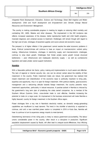 Southern African Energy
Intelligence Brief
Ref.: 339-
Intelligence Brief – Economic growth prospects - SADC Page 4 of 8
Integrated Rural Development; Education, Science and Technology; Green Belt Irrigation and Water
development; Child and Youth development and Empowerment and; Climate Change Natural
Resources and Environment Management.
The country is making considerable progress in meeting its targets on reducing infant mortality and
combatting HIV, AIDS, Malaria and other diseases. The improvement in the HIV incidence rate
reflects increased awareness of the disease, better reproductive health and child health programs,
improved diagnosis and universal access to treatment. Challenges still remain though with regard to
the high cost of care, shortages of essential supplies and socio-cultural and economic issues.
The prospect is of higher inflation if the government cannot resolve the wider economic problems it
faces. Political context/climate will continue to have an impact on macroeconomic outlook policy
making. Infrastructure limitations, shortages in electricity supply and macroeconomic challenges
continue to slow down growth. Challenges that hinder private sector growth include structural
bottlenecks -- poor infrastructure and inadequate electricity supply -- as well as cumbersome
legislation and weak private sector support institutions
Namibia
With a favourable political risk factor, policy making and implementation is much easier and effective.
The lack of regional or internal security risk, one can be almost certain about the stability of their
investment in the country. Public investment levels are robust, but government has realised that
inward investment and diversification of the economic base is politically important to bring jobs,
expertise and opportunity, thus it is open for foreign investment. With political stability, good economic
management and a welcoming attitude towards foreign investment, the country presents many
investment opportunities, particularly in natural resources. A positive outlook in Namibia is induced by
the government’s long term plan of privatising the state owned companies. As a member of the
Southern African Customs Union, cross-border trade is cost effective, therefore increasing the
potential to trade on a large scale. An improvement in the business environment will make Namibia a
highly favoured country for foreign investment in the Southern Africa region.
Power shortages form a key role in Namibia's electricity market, as domestic energy -generating
capabilities are insufficient to meet demand. The trend in the shortfall of electricity is expected to
continue, and until a new coal-fired power station is completed in 2016 or Kudu Gas, Namibia will
have to continue to turn to expensive energy imports to meet demand.
Overwhelming dominance of the ruling party is likely to reduce government accountability. The labour
unions considerable power in the country, often result in a disruption in production. Significant
population displacement caused by floods, will often lead to unequal social differences, thus inflicting
 