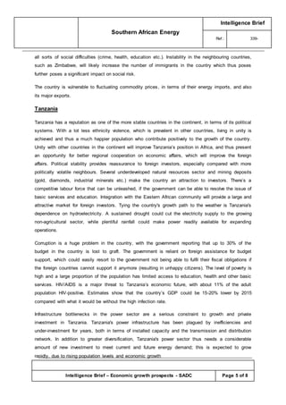 Southern African Energy
Intelligence Brief
Ref.: 339-
Intelligence Brief – Economic growth prospects - SADC Page 5 of 8
all sorts of social difficulties (crime, health, education etc.). Instability in the neighbouring countries,
such as Zimbabwe, will likely increase the number of immigrants in the country which thus poses
further poses a significant impact on social risk.
The country is vulnerable to fluctuating commodity prices, in terms of their energy imports, and also
its major exports.
Tanzania
Tanzania has a reputation as one of the more stable countries in the continent, in terms of its political
systems. With a lot less ethnicity violence, which is prevalent in other countries, living in unity is
achieved and thus a much happier population who contribute positively to the growth of the country.
Unity with other countries in the continent will improve Tanzania’s position in Africa, and thus present
an opportunity for better regional cooperation on economic affairs, which will improve the foreign
affairs. Political stability provides reassurance to foreign investors, especially compared with more
politically volatile neighbours. Several underdeveloped natural resources sector and mining deposits
(gold, diamonds, industrial minerals etc.) make the country an attraction to investors. There’s a
competitive labour force that can be unleashed, if the government can be able to resolve the issue of
basic services and education. Integration with the Eastern African community will provide a large and
attractive market for foreign investors. Tying the country's growth path to the weather is Tanzania's
dependence on hydroelectricity. A sustained drought could cut the electricity supply to the growing
non-agricultural sector, while plentiful rainfall could make power readily available for expanding
operations.
Corruption is a huge problem in the country, with the government reporting that up to 30% of the
budget in the country is lost to graft. The government is reliant on foreign assistance for budget
support, which could easily resort to the government not being able to fulfil their fiscal obligations if
the foreign countries cannot support it anymore (resulting in unhappy citizens). The level of poverty is
high and a large proportion of the population has limited access to education, health and other basic
services. HIV/AIDS is a major threat to Tanzania’s economic future, with about 11% of the adult
population HIV-positive. Estimates show that the country’s GDP could be 15-20% lower by 2015
compared with what it would be without the high infection rate.
Infrastructure bottlenecks in the power sector are a serious constraint to growth and private
investment in Tanzania. Tanzania's power infrastructure has been plagued by inefficiencies and
under-investment for years, both in terms of installed capacity and the transmission and distribution
network. In addition to greater diversification, Tanzania's power sector thus needs a considerable
amount of new investment to meet current and future energy demand; this is expected to grow
rapidly, due to rising population levels and economic growth
 