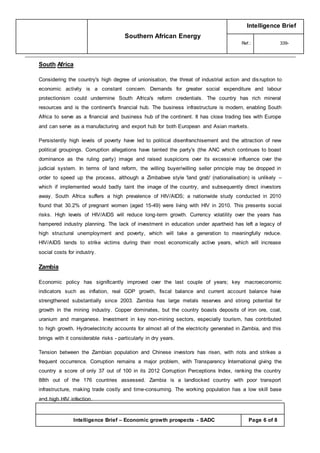 Southern African Energy
Intelligence Brief
Ref.: 339-
Intelligence Brief – Economic growth prospects - SADC Page 6 of 8
South Africa
Considering the country's high degree of unionisation, the threat of industrial action and disruption to
economic activity is a constant concern. Demands for greater social expenditure and labour
protectionism could undermine South Africa's reform credentials. The country has rich mineral
resources and is the continent's financial hub. The business infrastructure is modern, enabling South
Africa to serve as a financial and business hub of the continent. It has close trading ties with Europe
and can serve as a manufacturing and export hub for both European and Asian markets.
Persistently high levels of poverty have led to political disenfranchisement and the attraction of new
political groupings. Corruption allegations have tainted the party's (the ANC which continues to boast
dominance as the ruling party) image and raised suspicions over its excessive influence over the
judicial system. In terms of land reform, the willing buyer/willing seller principle may be dropped in
order to speed up the process, although a Zimbabwe style 'land grab' (nationalisation) is unlikely –
which if implemented would badly taint the image of the country, and subsequently direct investors
away. South Africa suffers a high prevalence of HIV/AIDS; a nationwide study conducted in 2010
found that 30.2% of pregnant women (aged 15-49) were living with HIV in 2010. This presents social
risks. High levels of HIV/AIDS will reduce long-term growth. Currency volatility over the years has
hampered industry planning. The lack of investment in education under apartheid has left a legacy of
high structural unemployment and poverty, which will take a generation to meaningfully reduce.
HIV/AIDS tends to strike victims during their most economically active years, which will increase
social costs for industry.
Zambia
Economic policy has significantly improved over the last couple of years; key macroeconomic
indicators such as inflation, real GDP growth, fiscal balance and current account balance have
strengthened substantially since 2003. Zambia has large metals reserves and strong potential for
growth in the mining industry. Copper dominates, but the country boasts deposits of iron ore, coal,
uranium and manganese. Investment in key non-mining sectors, especially tourism, has contributed
to high growth. Hydroelectricity accounts for almost all of the electricity generated in Zambia, and this
brings with it considerable risks - particularly in dry years.
Tension between the Zambian population and Chinese investors has risen, with riots and strikes a
frequent occurrence. Corruption remains a major problem, with Transparency International giving the
country a score of only 37 out of 100 in its 2012 Corruption Perceptions Index, ranking the country
88th out of the 176 countries assessed. Zambia is a landlocked country with poor transport
infrastructure, making trade costly and time-consuming. The working population has a low skill base
and high HIV infection.
 
