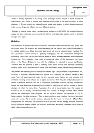 Southern African Energy
Intelligence Brief
Ref.: 339-
Intelligence Brief – Economic growth prospects - SADC Page 7 of 8
Zambia is heavily dependent on its mining sector for foreign income, despite its failed attempts of
diversification. As a result, it remains very vulnerable to the state of the global economy. A major
slowdown in Chinese growth and subdued copper prices could weaken long-term foreign investment
in the country. Single-digit inflation has been difficult to achieve.
Shortfalls in national power supply curtailed copper production in 2007-2008. The impact of irregular
supply has been muted as power demand fell, but this could potentially restrain growth as demand
resurges once again.
Zimbabwe
After more than a decade of economic contraction, Zimbabwe is forecast to register rapid growth over
the coming years. The economy will remain vulnerable over the medium term, given the dependence
on political stability. Any future democratic government will have to welcome foreign investors. The
new government (“shared-power”) is gradually re-engaging with the international development
community. The country has abundant natural resources and a relatively developed whilst dilapidated
infrastructure. Once stabilised, there could be substantial inflows of FDI, particularly from South
Africa. In the future, Zimbabwe’s trade with its neighbours is expected to expand significantly.
Zimbabwe has the potential to have a relatively stable power market, with electricity generating
capacity spread across many sources of power: coal- and oil-fired power stations and hydroelectricity.
The potential for domestic political violence still remains high. Living standards have plummeted and,
according to estimates, unemployment is as high as 80% – meaning that domestic demand is very
weak. Years of underinvestment mean that the country's power stations are now out-dated and
unreliable, meaning power outages are a regular occurrence. Both the public and private sector are
starved of financial resources and this is constraining Zimbabwe’s economic recovery. Government
organs and large segments of business are controlled by politicians and are in a position to disrupt
attempts at reform for some time. Publication of a set of indigenisation laws that require all
businesses to be majority Zimbabwean-owned risks scaring off foreign investors. Many skilled
workers and professionals have emigrated, and an HIV/AIDS infection rate estimated at 25% is
further reducing the skills endowment. There is deep uncertainty about how long the country’s political
woes will persist. As a result, business planning for the future is extremely difficult. More
expropriations and restrictions on commerce are quite possible, with the energy, transport, retail and
mining sectors all possible targets. The business environment will remain challenging due to death of
skills, infrastructure deficiencies etc.
 