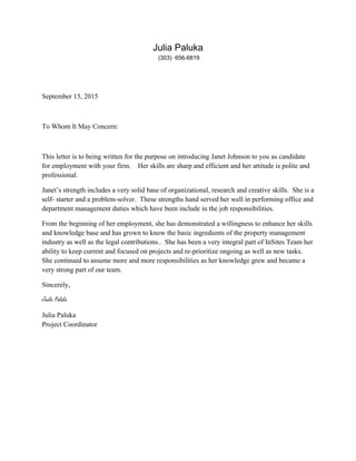 Julia Paluka
(303) 656-6819
September 15, 2015
To Whom It May Concern:
This letter is to being written for the purpose on introducing Janet Johnson to you as candidate
for employment with your firm. Her skills are sharp and efficient and her attitude is polite and
professional.
Janet’s strength includes a very solid base of organizational, research and creative skills. She is a
self- starter and a problem-solver. These strengths hand served her well in performing office and
department management duties which have been include in the job responsibilities.
From the beginning of her employment, she has demonstrated a willingness to enhance her skills
and knowledge base and has grown to know the basic ingredients of the property management
industry as well as the legal contributions.. She has been a very integral part of InSites Team her
ability to keep current and focused on projects and re-prioritize ongoing as well as new tasks.
She continued to assume more and more responsibilities as her knowledge grew and became a
very strong part of our team.
Sincerely,
Jaulia Paluka
Julia Paluka
Project Coordinator
 