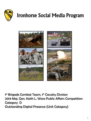1
1st Brigade Combat Team, 1st Cavalry Division
2014 Maj. Gen. Keith L. Ware Public Affairs Competition
Category D
Outstanding Digital Presence (Unit Category)
Ironhorse Social Media Program
 
