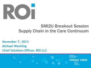 SMI2U Breakout Session
Supply Chain in the Care Continuum
November 7, 2013
Michael Wentling
Chief Solutions Officer, ROi LLC
 