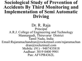 Sociological Study of Prevention of
Accidents By Third Monitoring and
Implementation of Semi Automatic
Driving
Dr. R. Raja
Principal
A.R.J. College of Engineering and Technology
Mannargudi, Thiruvarur District
Tamil Nadu, India
Email:Rajaramachandran@rocketmail.com/rajaramachan
dran@rocketmail.com
Mobile: (91) - 9487435818
Aadhaar: 3019 0400 9901
Pan: AFVPR4362L
 