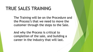 TRUE SALES TRAINING
The Training will be on the Procedure and
the Process’s that we need to move the
customer through the steps to the Sale.
And why the Process is critical to
completion of the sale, and building a
career in the industry that will last.
 