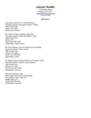 Antonio Stauffer
178 Watson Street
Steelton, PA 17113
antoniostauffer@yahoo.com
(814)-631-0655
References
Chancellor and Dean Lori J. Bechtel-Wherry
Penn State Altoona Chancellor and Dean’s Office
3000 Ivyside Park
Altoona, PA 16601
Work: (814)- 949-5012
Ms. Esther S. Auker, Addictions Specialist
Penn State Altoona Health and Wellness Center
3000 Ivyside Park
Altoona, PA
Work: (814) 949- 5540
Relationship: THON Advisor
Mr. David Kimmel, Associate Director of Stewardship
Penn State Altoona Alumni Society
3000 Ivyside Park
Altoona, PA 16601
Work: (814) 949-5498
Relationship: Friend
Dr. Michael Arter,Associate Professor of Criminal Justice
Penn State Altoona Criminal Justice Program
3000 Ivyside Park
Altoona, PA 16601
Work: (814)- 949- 5649
Relationship: Professor
Mr. Corey Seymour, Chief
Blair County Adult Parole and Probation
423 Allegheny Street- Suite 330
Hollidaysburg, PA
Work: (814) 693-3190
Relationship: Supervisor
 
