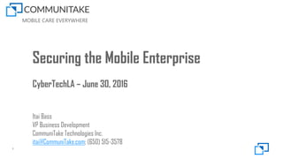 MOBILE CARE EVERYWHERE
1
Securing the Mobile Enterprise
CyberTechLA – June 30, 2016
Itai Bass
VP Business Development
CommuniTake Technologies Inc.
itai@CommuniTake.com; (650) 515-3578
 