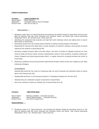 A Brief on Experience:
Company : Indus Ind Bank Ltd
Type of Sector : Branch Banking
Designation : Corporate Customer Service Manager
Period of work : Sep’ 2012 to Sep 14.
 Responsibilities :
 Managing a sales Team of 5 Sales Executives and achieving the Monthly Targets by generating revenue to the
Bank by Opening High Net worth Corporate and Individual Clients and selling high revenue generating
Multiproduct like LI, GI, Personal Loans , Home Loans etc.
 Identifying the prospective Big Corporate and High Net worth Individual clients and adding them to branch
Bank Month on Month basis.
 Generating business from the existing clients of Branch to achieve business targets of the Branch.
 Responsible for training of the Sales team in timely resolution of customer's requests, ensuring that no service
request by the customer is going beyond TAT.
 Monitoring mapped Customer Base of Rs.100 millions. One Point of Contact for Mapped Customer’s for their
financial needs and Service issues .Conduct comprehensive review of client portfolios, Including meeting with
Clients, Prospects and dvisors.Acquiring New Client’s in regular interval for increasing the Book size month on
month basis.
1 Monitoring, qualifying and pursuing business opportunities through market surveys and mapping as per Sales
& Business Strategies
ACHIEVEMENTS
Awarded Best performer Pan India for Introducing High net worth Corporate and Individual Clients to branch
Bank in the financial year 2013
 Awarded Best performer in Life Insurance products in 2 Subsequent Quarters for the Year 2013.
 Attained Indus pro certification program conducted by Indusind Bank.
 One of the members of Indus pro certified club of Indusind Bank from AP.
Company : ING VYSYA Bank
Type of Sector : Banking (Liabilities – Corporate Accounts)
Designation : Branch Sales Manager – Corporate Accounts
Period of work : July 2010 to August 2012
Responsibilities :
2 Managing a sales of 12 Sales Executives and achieving the Monthly Targets by generating revenue to the
Bank by Opening High Net worth Corporate and Individual Clients and selling high revenue generating
Multiproduct like LI , GI , Personal Loans , Home Loans etc.
 