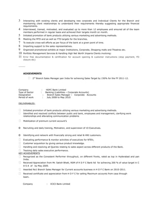 3 Interacting with existing clients and developing new corporate and Individual Clients for the Branch and
maintaining client relationships to understand their requirements thereby suggesting appropriate financial
requirements.
4 Interviewed, trained, motivated, and evaluated up to more than 12 employees and ensured all of the team
members performed in regular basis and achieved their targets month on month.
5 Initiated promotion of bank products utilizing various marketing and advertising methods.
6 Meeting the MTD and as well as YTD targets for the branches.
7 To execute cross-sell efforts as per focus of the bank at a given point of time.
8 Imparting support to the sales representatives.
9 Organized promotional exhibits at major Institutions, Corporate, Shopping malls and Theatres etc.
10 Portfolio Management Services & Handling High Net Worth Imperia Clients involving:
11 Error free documentation & certification for account opening & customer instructions (stop payment, FD
closure etc)
ACHIEVEMENTS
 2nd
Branch Sales Manager pan India for achieving Sales Target by 150% for the FY 2011-12.
Company : HDFC Bank Limited
Type of Sector : Banking (Liabilities – Corporate Accounts)
Designation : Branch Sales Manager – Corporate Accounts
Period of work : July 2008 to May 2010
DELIVERABLES:
 Initiated promotion of bank products utilizing various marketing and advertising methods.
 Identified and resolved conflicts between public and bank, employees and management, clarifying work
relationships and alleviating communication problems
 Mobilization of premium current account’s
o Recruiting and daily training, Motivation, and supervision of 10 Executives.
o Identifying and network with financially strong and retail & HNI customers.
 Evaluating performance & monitor activities of executives for NTB’s.
 Customer acquisition by giving various product knowledge.
 Handling and resolving all Queries relating to sales aspect across different products of the Bank.
 Tracking daily sales executive performance.
KEY ACHIEVEMENTS
 Recognized as the Consistent Performer throughout, on different fronts, rated as top in Hyderabad and pan
India.
 Received Appreciation from Mr. Satish Bhatt, RSM of H D F C Bank ltd for achieving 200 % of value target in C
A S A of by May 2009.
 Awarded No1 Branch Sales Manager for Current accounts business in H D F C Bank on 2010-2011.
 Received certificate and appreciation from H D F C for selling Maximum accounts from casa through
team.
Company : ICICI Bank Limited
 