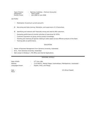 Type of Sector : Banking (Liabilities – Premium Accounts)
Designation : Team Leader
Period of work : July 2006 to June 2008
Job Profile:
 Mobilization of premium current account’s
o Recruiting and Daily training, Motivation, and supervision of 10 Executives.
o Identifying and network with financially strong and retail & HNI customers.
 Evaluating performance & monitor activities of executives for NTB’s.
 Customer acquisition by giving various product knowledge.
 Handling and resolving all Queries relating to sales aspect across different products of the Bank.
 Tracking daily se performance.
EDUCATION
 Master of Business Management from Osmania University, Hyderabad
 B.Sc , from Osmania University, Hyderabad
 Well versed in Windows 7, MS Office and Internet Applications
PERSONAL DETAILS
Date of Birth : 12th
June 1981
Address : 13-6-460/51, Mahesh Nagar, Gudimalkapur, Mehdipatnam, Hyderabad -
Languages Known : English, Hindi, and Telugu.
Date : (Ch.Shiva Prasad)
Place:
 