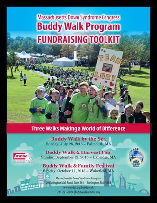 ThreeWalks Making aWorld of Difference
Massachusetts Down Syndrome Congress
BuddyWalk Program
FUNDRAISING TOOLKIT
Buddy Walk by the Sea
Sunday, July 26, 2015 – Falmouth, MA
Buddy Walk & Harvest Fair
Sunday, September 20, 2015 – Uxbridge, MA
Buddy Walk & Family Festival
Sunday, October 11, 2015 – Wakefield, MA
Massachusetts Down Syndrome Congress
20 Burlington Mall Road, Suite 261 – Burlington, MA 01803
www.mdsc.org/buddywalk
781-221-0024 | buddywalk@mdsc.org
 