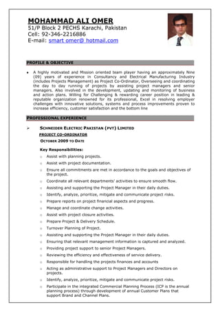 PROFILE & OBJECTIVE
A highly motivated and Mission oriented team player having an approximately Nine
(09) years of experience in Consultancy and Electrical Manufacturing Industry
(includes Projects Management) as Project Co-Ordinator, Overseeing and coordinating
the day to day running of projects by assisting project managers and senior
managers. Also involved in the development, updating and monitoring of business
and action plans. Willing for Challenging & rewarding career position in leading &
reputable organization renowned for its professional, Excel in resolving employer
challenges with innovative solutions, systems and process improvements proven to
increase efficiency, customer satisfaction and the bottom line
[
PROFESSIONAL EXPERIENCE
SCHNEIDER ELECTRIC PAKISTAN (PVT) LIMITED
PROJECT CO-ORDINATOR
OCTOBER 2009 TO DATE
Key Responsibilities:
o Assist with planning projects.
o Assist with project documentation.
o Ensure all commitments are met in accordance to the goals and objectives of
the project.
o Coordinate all relevant departments’ activities to ensure smooth flow.
o Assisting and supporting the Project Manager in their daily duties.
o Identify, analyze, prioritize, mitigate and communicate project risks.
o Prepare reports on project financial aspects and progress.
o Manage and coordinate change activities.
o Assist with project closure activities.
o Prepare Project & Delivery Schedule.
o Turnover Planning of Project.
o Assisting and supporting the Project Manager in their daily duties.
o Ensuring that relevant management information is captured and analyzed.
o Providing project support to senior Project Managers.
o Reviewing the efficiency and effectiveness of service delivery.
o Responsible for handling the projects finances and accounts
o Acting as administrative support to Project Managers and Directors on
projects.
o Identify, analyze, prioritize, mitigate and communicate project risks.
o Participate in the integrated Commercial Planning Process (ICP is the annual
planning process) through development of annual Customer Plans that
support Brand and Channel Plans.
MOHAMMAD ALI OMER
51/P Block 2 PECHS Karachi, Pakistan
Cell: 92-346-2216886
E-mail: smart omer@ hotmail.com
 