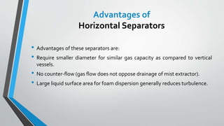 • Advantages of these separators are:
• Require smaller diameter for similar gas capacity as compared to vertical
vessels.
• No counter-flow (gas flow does not oppose drainage of mist extractor).
• Large liquid surface area for foam dispersion generally reduces turbulence.
Advantages of
Horizontal Separators
 