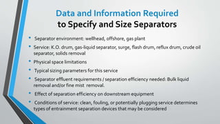 Data and Information Required
to Specify and Size Separators
• Separator environment: wellhead, offshore, gas plant
• Service: K.O. drum, gas-liquid separator, surge, flash drum, reflux drum, crude oil
separator, solids removal
• Physical space limitations
• Typical sizing parameters for this service
• Separator effluent requirements / separation efficiency needed: Bulk liquid
removal and/or fine mist removal.
• Effect of separation efficiency on downstream equipment
• Conditions of service: clean, fouling, or potentially plugging service determines
types of entrainment separation devices that may be considered
 