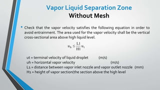 • Check that the vapor velocity satisfies the following equation in order to
avoid entrainment. The area used for the vapor velocity shall be the vertical
cross-sectional area above high liquid level.
ut = terminal velocity of liquid droplet (m/s)
uh = horizontal vapor velocity (m/s)
L1 = distance between vapor inlet nozzle and vapor outlet nozzle (mm)
H1 = height of vapor section(the section above the high level
u
L
H
uh t
1
1
Vapor Liquid Separation Zone
Without Mesh
 