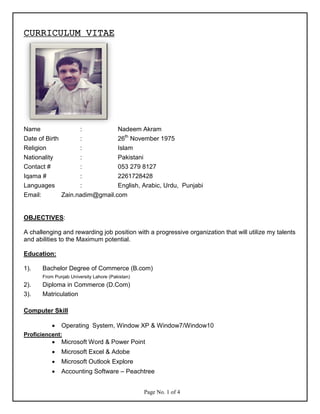 CURRICULUM VITAE
Name : Nadeem Akram
Date of Birth : 26th
November 1975
Religion : Islam
Nationality : Pakistani
Contact # : 053 279 8127
Iqama # : 2261728428
Languages : English, Arabic, Urdu, Punjabi
Email: Zain.nadim@gmail.com
OBJECTIVES:
A challenging and rewarding job position with a progressive organization that will utilize my talents
and abilities to the Maximum potential.
Education:
1). Bachelor Degree of Commerce (B.com)
From Punjab University Lahore (Pakistan)
2). Diploma in Commerce (D.Com)
3). Matriculation
Computer Skill
• Operating System, Window XP & Window7/Window10
Proficiencent:
• Microsoft Word & Power Point
• Microsoft Excel & Adobe
• Microsoft Outlook Explore
• Accounting Software – Peachtree
Page No. 1 of 4
 