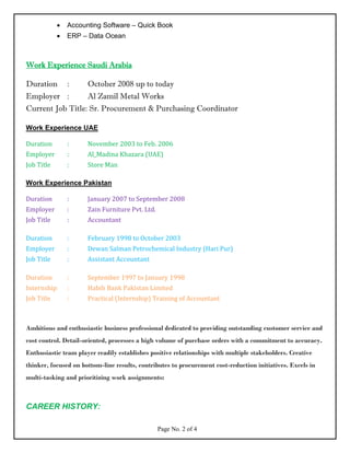 • Accounting Software – Quick Book
• ERP – Data Ocean
Work Experience Saudi Arabia
Duration : October 2008 up to today
Employer : Al Zamil Metal Works
Current Job Title: Sr. Procurement & Purchasing Coordinator
Work Experience UAE
Duration : November 2003 to Feb. 2006
Employer : Al_Madina Khazara (UAE)
Job Title : Store Man
Work Experience Pakistan
Duration : January 2007 to September 2008
Employer : Zain Furniture Pvt. Ltd.
Job Title : Accountant
Duration : February 1998 to October 2003
Employer : Dewan Salman Petrochemical Industry (Hari Pur)
Job Title : Assistant Accountant
Duration : September 1997 to January 1998
Internship : Habib Bank Pakistan Limited
Job Title : Practical (Internship) Training of Accountant
Ambitious and enthusiastic business professional dedicated to providing outstanding customer service and
cost control. Detail-oriented, processes a high volume of purchase orders with a commitment to accuracy.
Enthusiastic team player readily establishes positive relationships with multiple stakeholders. Creative
thinker, focused on bottom-line results, contributes to procurement cost-reduction initiatives. Excels in
multi-tasking and prioritizing work assignments:
CAREER HISTORY:
Page No. 2 of 4
 