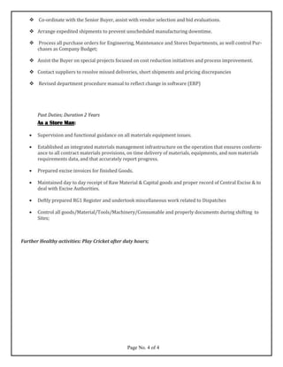  Co-ordinate with the Senior Buyer, assist with vendor selection and bid evaluations.
 Arrange expedited shipments to prevent unscheduled manufacturing downtime.
 Process all purchase orders for Engineering, Maintenance and Stores Departments, as well control Pur-
chases as Company Budget;
 Assist the Buyer on special projects focused on cost reduction initiatives and process improvement.
 Contact suppliers to resolve missed deliveries, short shipments and pricing discrepancies
 Revised department procedure manual to reflect change in software (ERP)
Past Duties; Duration 2 Years
As a Store Man:
• Supervision and functional guidance on all materials equipment issues.
• Established an integrated materials management infrastructure on the operation that ensures conform-
ance to all contract materials provisions, on time delivery of materials, equipments, and non materials
requirements data, and that accurately report progress.
• Prepared excise invoices for finished Goods.
• Maintained day to day receipt of Raw Material & Capital goods and proper record of Central Excise & to
deal with Excise Authorities.
• Deftly prepared RG1 Register and undertook miscellaneous work related to Dispatches
• Control all goods/Material/Tools/Machinery/Consumable and properly documents during shifting to
Sites;
Further Healthy activities: Play Cricket after duty hours;
Page No. 4 of 4
 