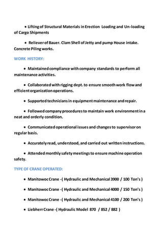  Liftingof Structural Materials inErection Loading and Un-loading
of Cargo Shipments
 RelieverofBauer. Clam Shell ofJetty and pump House intake.
Concrete Pilingworks.
WORK HISTORY:
 Maintainedcompliance withcompany standards to perform all
maintenance activities.
 Collaboratedwithrigging dept.to ensure smoothwork flowand
efficientorganizationoperations.
 Supportedtechniciansin equipmentmaintenance andrepair.
 Followedcompanyproceduresto maintain work environmentina
neat and orderly condition.
 Communicatedoperational issuesand changesto supervisoron
regular basis.
 Accuratelyread, understood,and carried out writteninstructions.
 Attendedmonthlysafetymeetingsto ensure machine operation
safety.
TYPE OF CRANE OPERATED:
 ManitowocCrane -( Hydraulic and Mechanical 3900 / 100 Ton’s )
 ManitowocCrane -( Hydraulic and Mechanical 4000 / 150 Ton’s )
 ManitowocCrane -( Hydraulic and Mechanical 4100 / 200 Ton’s )
 LiebherrCrane -( Hydraulic Model 870 / 852 / 882 )
 