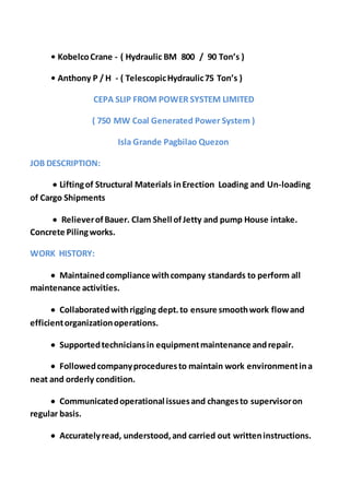 • KobelcoCrane - ( Hydraulic BM 800 / 90 Ton’s )
• Anthony P / H - ( TelescopicHydraulic75 Ton’s )
CEPA SLIP FROM POWER SYSTEM LIMITED
( 750 MW Coal Generated Power System )
Isla Grande Pagbilao Quezon
JOB DESCRIPTION:
 Liftingof Structural Materials inErection Loading and Un-loading
of Cargo Shipments
 RelieverofBauer. Clam Shell ofJetty and pump House intake.
Concrete Pilingworks.
WORK HISTORY:
 Maintainedcompliance withcompany standards to perform all
maintenance activities.
 Collaboratedwithrigging dept.to ensure smoothwork flowand
efficientorganizationoperations.
 Supportedtechniciansin equipmentmaintenance andrepair.
 Followedcompanyproceduresto maintain work environmentina
neat and orderly condition.
 Communicatedoperational issuesand changesto supervisoron
regular basis.
 Accuratelyread, understood,and carried out writteninstructions.
 