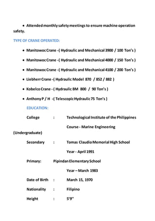  Attendedmonthlysafetymeetings to ensure machine operation
safety.
TYPE OF CRANE OPERATED:
 ManitowocCrane -( Hydraulic and Mechanical 3900 / 100 Ton’s )
 ManitowocCrane -( Hydraulic and Mechanical 4000 / 150 Ton’s )
 ManitowocCrane -( Hydraulic and Mechanical 4100 / 200 Ton’s )
 LiebherrCrane -( Hydraulic Model 870 / 852 / 882 )
 KobelcoCrane - ( Hydraulic BM 800 / 90 Ton’s )
 AnthonyP / H -( TelescopicHydraulic75 Ton’s )
EDUCATION:
College : Technological Institute of the Philippines
Course - Marine Engineering
(Undergraduate)
Secondary : Tomas ClaudioMemorial High School
Year - April 1991
Primary: PipindanElementarySchool
Year – March 1983
Date of Birth : March 15, 1970
Nationality : Filipino
Height : 5’9’’
 